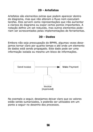 29 - Artefatos
Artefatos são elementos extras que podem aparecer dentro
do diagrama, mas que não alteram o fluxo nem executam
tarefas. Eles servem como representações que irão aumentar
a clareza do diagrama ou expor certos pontos importantes. A
notação define um set reduzido, mas outros elementos pode-
riam ser acrescentados pelas implementações de ferramentas.
30 - Dados
Embora não seja preocupação do BPMN, algumas vezes dese-
jamos tornar claro por quanto tempo e até onde um elemento
de dados está sendo propagado. Este dado pode ser uma
informação isolada ou mesmo um bloco de informações.
No exemplo a seguir, desejamos deixar claro que os valores
estão sendo sumarizados, e poderão ser utilizados em um
ponto a seguir no desenho dos processos.
56
 