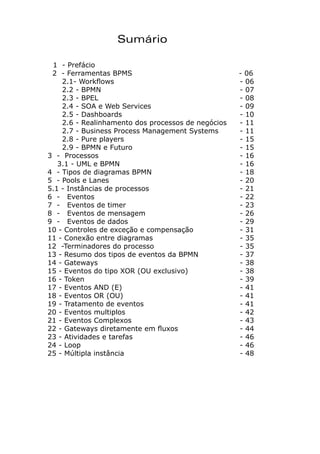Sumário
1 - Prefácio
2 - Ferramentas BPMS 			 - 06
2.1- Workflows 					 - 06
2.2 - BPMN 					 - 07
2.3 - BPEL 						 - 08
2.4 - SOA e Web Services 				 - 09
2.5 - Dashboards 					 - 10
2.6 - Realinhamento dos processos de negócios 	 - 11
2.7 - Business Process Management Systems 	 - 11
2.8 - Pure players 				 - 15
2.9 - BPMN e Futuro 				 - 15
3 - Processos 						 - 16
3.1 - UML e BPMN 					 - 16
4 - Tipos de diagramas BPMN 				 - 18
5 - Pools e Lanes 					 - 20
5.1 - Instâncias de processos 				 - 21
6 - Eventos 						 - 22
7 - Eventos de timer 					 - 23
8 - Eventos de mensagem 				 - 26
9 - Eventos de dados					 - 29
10 - Controles de exceção e compensação 		 - 31
11 - Conexão entre diagramas 				 - 35
12 -Terminadores do processo 			 - 35
13 - Resumo dos tipos de eventos da BPMN 		 - 37
14 - Gateways 						 - 38
15 - Eventos do tipo XOR (OU exclusivo) 		 - 38
16 - Token 						 - 39
17 - Eventos AND (E) 					 - 41
18 - Eventos OR (OU) 					 - 41
19 - Tratamento de eventos 				 - 41
20 - Eventos multiplos 					 - 42
21 - Eventos Complexos 				 - 43
22 - Gateways diretamente em fluxos 			 - 44
23 - Atividades e tarefas 				 - 46
24 - Loop 						 - 46
25 - Múltipla instância 					 - 48
 