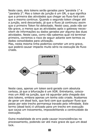 61
Neste caso, dois tokens serão gerados para “paralela 1” e
“paralela 2”. Mas o token de junção é um OR, o que significa
que a primeira das atividades que chegar ao fluxo fará com
que o mesmo continue. Quando o segundo token chegar até
a junção, será descartado, já que o fluxo já continuou assim
que o primeiro Token foi detectado. Neste caso, pode não ser
tão grave, a menos que as atividades após o gateway neces-
sitem de informações ou dados gerados por alguma das duas
atividades. Neste caso, como não sabemos qual irá terminar
primeiro, corremos o risco de seguir adiante sem termos os
dados consolidados para utilização.
Mas, nesta mesma linha podemos cometer um erro grave,
que poderá causar impacto muito sério na execução do fluxo
criado.
Neste caso, apenas um token será gerado com absoluta
certeza, já que a bifurcação é um XOR. Entretanto, coloca-
mos um AND na junção, que irá aguardar pela chegada dos
dois tokens, embora apenas um tenha sido criado. Acabamos
de gerar um dead lock, que fará com que qualquer fluxo que
passe por este trecho permaneça travado pela infinidade. Este
termo (dead lock) é utilizado para um trecho em execução
que causa um travamento, impossibilitando a continuidade da
execução.
Outra modalidade de erro pode causar inconsistências no
processamento, podendo ser até mais grave do que um dead
lock.
 