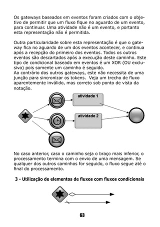 63
Os gateways baseados em eventos foram criados com o obje-
tivo de permitir que um fluxo fique no aguardo de um evento,
para continuar. Uma atividade não é um evento, e portanto
esta representação não é permitida.
Outra particularidade sobre esta representação é que o gate-
way fica no aguardo de um dos eventos acontecer, e continua
após a recepção do primeiro dos eventos. Todos os outros
eventos são descartados após a execução deste caminho. Este
tipo de condicional baseado em eventos é um XOR (OU exclu-
sivo) pois somente um caminho é seguido.
Ao contrário dos outros gateways, este não necessita de uma
junção para sincronizar os tokens. Veja um trecho de fluxo
aparentemente inválido, mas correto sob ponto de vista da
notação.
No caso anterior, caso o caminho seja o braço mais inferior, o
processamento termina com o envio de uma mensagem. Se
qualquer dos outros caminhos for seguido, o fluxo segue até o
final do processamento.
3 - Utilização de elementos de fluxos com fluxos condicionais
 