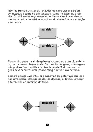 Não faz sentido utilizar as notações de condicional e default
conectados à saída de um gateway, como no exemplo ante-
rior. Ou utilizamos o gateway, ou utilizamos os fluxos direta-
mente na saída da atividade, utilizando desta forma a notação
alternativa.
Fluxos não podem sair de gateways, como no exemplo anteri-
or, nem mesmo chegar a ele. De uma forma geral, mensagens
não podem ficar contidas dentro de pools. Todas as mensa-
gens devem cruzar uma pool e atingir outro fluxo externo.
Embora pareça evidente, não podemos ter gateways com ape-
nas uma saída. Eles são pontos de decisão, e devem fornecer
alternativas ao caminho do fluxo.
64
 