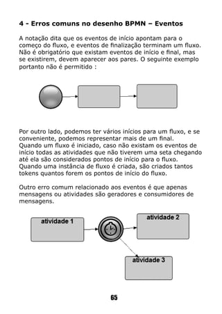 65
4 - Erros comuns no desenho BPMN – Eventos
A notação dita que os eventos de início apontam para o
começo do fluxo, e eventos de finalização terminam um fluxo.
Não é obrigatório que existam eventos de início e final, mas
se existirem, devem aparecer aos pares. O seguinte exemplo
portanto não é permitido :
Por outro lado, podemos ter vários inícios para um fluxo, e se
conveniente, podemos representar mais de um final.
Quando um fluxo é iniciado, caso não existam os eventos de
início todas as atividades que não tiverem uma seta chegando
até ela são considerados pontos de início para o fluxo.
Quando uma instância de fluxo é criada, são criados tantos
tokens quantos forem os pontos de início do fluxo.
Outro erro comum relacionado aos eventos é que apenas
mensagens ou atividades são geradores e consumidores de
mensagens.
 