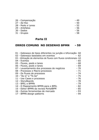 26 - Compensação 					 - 49
27 - Ad Hoc 						 - 50
28 - Pools e Lanes 					 - 52
29 - Artefatos 						 - 56
30 - Dados 						 - 56
31 - Grupos 						 - 58
Parte II
ERROS COMUNS NO DESENHO BPMN - 59
01 - Gateways de tipos diferentes na junção e bifurcação- 60
02 - Gateways baseados em eventos 			 - 62
03 - Utilização de elementos de fluxos com fluxos condicionais- 63
04 - Eventos 						 - 65
05 - Fluxos, pools e lanes 				 - 68
06 - Fluxos, pools e lanes 				 - 69
07 - Levantamento dos processos de negócios 		 - 70
08 - Processos e Macro-processos 			 - 71
09 - Os fluxos de processos 				 - 74
10 - “As is” e “To be” 					 - 75
11 - Use Cases e processos 				 - 76
12 - StoryBoards 					 - 78
13 - BPEL e BPMN 					 - 79
14 - O Mapeamento BPMN para o BPEL			 - 82
15 - Editor BPMN da revista PortalBPM 			 - 85
16 - Outras ferramentas de mercado 			 - 93
17 - BPMN design patterns 				 - 94
 