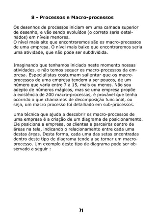 71
8 - Processos e Macro-processos
Os desenhos de processos iniciam em uma camada superior
de desenho, e vão sendo evoluídos (o correto seria detal-
hados) em níveis menores.
O nível mais alto que encontraremos são os macro-processos
de uma empresa. O nível mais baixo que encontraremos seria
uma atividade, que não pode ser subdividida.
Imaginando que tenhamos iniciado neste momento nossas
atividades, e não temos sequer os macro-processos da em-
presa. Especialistas costumam salientar que os macro-
processos de uma empresa tendem a ser poucos, de um
número que varia entre 7 a 15, mais ou menos. Não sou
adepto de números mágicos, mas se uma empresa propõe
a existência de 200 macro-processos, é provável que tenha
ocorrido o que chamamos de decomposição funcional, ou
seja, um macro processo foi detalhado em sub-processos.
Uma técnica que ajuda a descobrir os macro-processos de
uma empresa é a criação de um diagrama de posicionamento.
Ele posiciona a empresa, os clientes e parceiros dentro de
áreas na tela, indicando o relacionamento entre cada uma
destas áreas. Desta forma, cada uma das setas encontradas
dentro deste tipo de diagrama tende a se tornar um macro-
processo. Um exemplo deste tipo de diagrama pode ser ob-
servado a seguir :
 