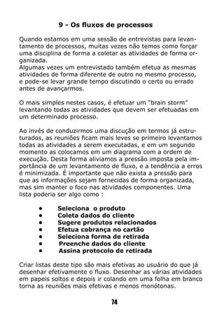 9 - Os fluxos de processos
Quando estamos em uma sessão de entrevistas para levan-
tamento de processos, muitas vezes não temos como forçar
uma disciplina de forma a coletar as atividades de forma or-
ganizada.
Algumas vezes um entrevistado também efetua as mesmas
atividades de forma diferente de outro no mesmo processo,
e pode-se levar grande tempo discutindo o certo ou errado
antes de avançarmos.
O mais simples nestes casos, é efetuar um “brain storm”
levantando todas as atividades que devem ser efetuadas em
um determinado processo.
Ao invés de conduzirmos uma discução em termos já estru-
turados, as reuniões ficam mais leves se primeiro levantamos
todas as atividades a serem executadas, e em um segundo
momento as colocamos em um diagrama com a ordem de
execução. Desta forma aliviamos a pressão imposta pela im-
portância de um levantamento de fluxo, e a tendência a erros
é minimizada. É importante que não exista a pressão para
que as informações sejam fornecidas de forma organizada,
mas sim manter o foco nas atividades componentes. Uma
lista poderia ser algo como :
	 •	 Seleciona o produto
	 •	 Coleta dados do cliente
	 •	 Sugere produtos relacionados
	 •	 Efetua cobrança no cartão
	 •	 Seleciona forma de retirada
	 • Preenche dados do cliente
	 • Assina protocolo de retirada
Criar listas deste tipo são mais efetivas ao usuário do que já
desenhar efetivamente o fluxo. Desenhar as várias atividades
em papeis soltos e depois ir colando em uma folha em branco
torna as reuniões mais efetivas e menos monótonas.
74
 