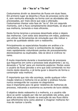 10 - “As is” e “To be”
Costumamos dividir os desenhos de fluxos em duas fases.
Em primeiro lugar se desenha o fluxo do processo como ele
é, sem nenhuma alteração na forma com as atividades são
processadas, por mais obvia que seja a alteração.
Costumamos chamar esta fase de “as is”. Em um segundo
momento, com o fluxo completamente desenhado, se atua em
sua melhoria, tornando-o mais eficiente.
Desta forma teremos o processo desenhado antes e depois
das melhorias. Com estes dois desenhos em mãos, podemos
nos utilizar de ferramentas de simulação que irão indicar o
ganho de qualidade obtido com o redesenho.
Principalmente os especialistas focados em análise e le-
vantamento, quanto maior o conhecimento do negócio,
mais rapidamente vislumbram pontos de processamento
desnecessários ou duplicados. Isto se deve à vivência no
ramo.
É muito importante durante o levantamento de processos
que foquemos em como o processo está atualmente ( as is),
deixando o “to be” para um momento posterior. Muitas vezes
o usuário do fluxo percebe o erro que está cometendo no mo-
mento deste desenho, e já tenta guiar o desenho de forma a
contemplar esta melhora.
É importante que isto não aconteça, senão qualquer infor-
mação relativa à melhoria irá se perder e análises futuras
nunca conseguirão ter sucesso no diagnóstico.
Isso é importante pois irá gerar relatórios de melhorias de
processo, indicando a economia ou aumento de lucro obtido.
O objetivo deste redesenho é a melhoria, e o usuário não
deve se sentir culpado por não ter percebido isto antes, pois
afinal ele estava tão focado na execução de seu fluxo diário
que dificilmente teria como abstrair e imaginar melhores for-
mas de realizar a tarefa.
75
 