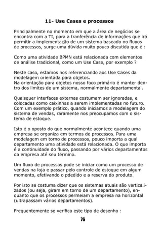 11- Use Cases e processos
Principalmente no momento em que a área de negócios se
encontra com a TI, para a tranferência de informações que irá
permitir a implementação de um sistema baseado no fluxos
de processos, surge uma dúvida muito pouco discutida que é :
Como uma atividade BPMN está relacionada com elementos
de análise tradicional, como um Use Case, por exemplo ?
Neste caso, estamos nos referenciando aos Use Cases da
modelagem orientada para objetos.
Na orientação para objetos nosso foco primário é manter den-
tro dos limites de um sistema, normalmente departamental.
Quaisquer interfaces externas costumam ser ignoradas, e
colocadas como caixinhas a serem implementadas no futuro.
Com um exemplo prático, quando iniciamos a modelagem do
sistema de vendas, raramente nos preocupamos com o sis-
tema de estoque.
Isto é o oposto do que normalmente acontece quando uma
empresa se organiza em termos de processos. Para uma
modelagem em torno de processos, pouco importa a qual
departamento uma atividade está relacionada. O que importa
é a continuidade do fluxo, passando por vários departamentos
da empresa até seu término.
Um fluxo de processos pode se iniciar como um processo de
vendas na loja e passar pelo controle de estoque em algum
momento, efetivando o pdedido e a reserva do produto.
Por isto se costuma dizer que os sistemas atuais são verticali-
zados (ou seja, giram em torno de um departamento), en-
quanto que os processos permeiam a empresa na horizontal
(ultrapassam vários departamentos).
Frequentemente se verifica este tipo de desenho :
76
 