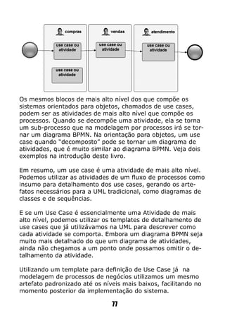 Os mesmos blocos de mais alto nível dos que compõe os
sistemas orientados para objetos, chamados de use cases,
podem ser as atividades de mais alto nível que compõe os
processos. Quando se decompõe uma atividade, ela se torna
um sub-processo que na modelagem por processos irá se tor-
nar um diagrama BPMN. Na orientação para objetos, um use
case quando “decomposto” pode se tornar um diagrama de
atividades, que é muito similar ao diagrama BPMN. Veja dois
exemplos na introdução deste livro.
Em resumo, um use case é uma atividade de mais alto nível.
Podemos utilizar as atividades de um fluxo de processos como
insumo para detalhamento dos use cases, gerando os arte-
fatos necessários para a UML tradicional, como diagramas de
classes e de sequências.
E se um Use Case é essencialmente uma Atividade de mais
alto nível, podemos utilizar os templates de detalhamento de
use cases que já utilizávamos na UML para descrever como
cada atividade se comporta. Embora um diagrama BPMN seja
muito mais detalhado do que um diagrama de atividades,
ainda não chegamos a um ponto onde possamos omitir o de-
talhamento da atividade.
Utilizando um template para definição de Use Case já na
modelagem de processos de negócios utilizamos um mesmo
artefato padronizado até os níveis mais baixos, facilitando no
momento posterior da implementação do sistema.
77
 