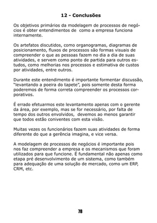 78
12 - Conclusões
Os objetivos primários da modelagem de processos de negó-
cios é obter entendimentos de como a empresa funciona
internamente.
Os artefatos discutidos, como organogramas, diagramas de
posicionamento, fluxos de processos são formas visuais de
compreender o que as pessoas fazem no dia a dia de suas
atividades, e servem como ponto de partida para outros es-
tudos, como melhorias nos processos e estimativa de custos
por atividades, entre outros.
Durante este entendimento é importante formentar discussão,
“levantando a poeira do tapete”, pois somente desta forma
poderemos de forma correta compreender os processos cor-
porativos.
É errado efetuarmos este levantamento apenas com o gerente
da área, por exemplo, mas se for necessário, por falta de
tempo dos outros envolvidos, devemos ao menos garantir
que todos estão coniventes com esta visão.
Muitas vezes os funcionários fazem suas atividades de forma
diferente do que a gerência imagina, e vice versa.
A modelagem de processos de negócios é importante pois
nos faz compreender a empresa e os mecanismos que foram
utilizados para que funcione. É fundamental não apenas como
etapa pré desenvolvimento de um sistema, como também
para adequação de uma solução de mercado, como um ERP,
CRM, etc.
 