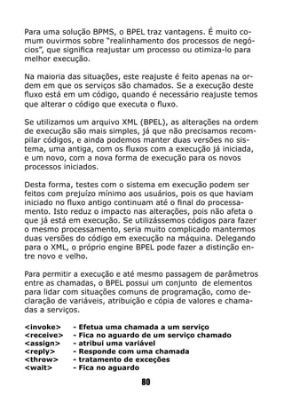 Para uma solução BPMS, o BPEL traz vantagens. É muito co-
mum ouvirmos sobre “realinhamento dos processos de negó-
cios”, que significa reajustar um processo ou otimiza-lo para
melhor execução.
Na maioria das situações, este reajuste é feito apenas na or-
dem em que os serviços são chamados. Se a execução deste
fluxo está em um código, quando é necessário reajuste temos
que alterar o código que executa o fluxo.
Se utilizamos um arquivo XML (BPEL), as alterações na ordem
de execução são mais simples, já que não precisamos recom-
pilar códigos, e ainda podemos manter duas versões no sis-
tema, uma antiga, com os fluxos com a execução já iniciada,
e um novo, com a nova forma de execução para os novos
processos iniciados.
Desta forma, testes com o sistema em execução podem ser
feitos com prejuízo mínimo aos usuários, pois os que haviam
iniciado no fluxo antigo continuam até o final do processa-
mento. Isto reduz o impacto nas alterações, pois não afeta o
que já está em execução. Se utilizássemos códigos para fazer
o mesmo processamento, seria muito complicado mantermos
duas versões do código em execução na máquina. Delegando
para o XML, o próprio engine BPEL pode fazer a distinção en-
tre novo e velho.
Para permitir a execução e até mesmo passagem de parâmetros
entre as chamadas, o BPEL possui um conjunto de elementos
para lidar com situações comuns de programação, como de-
claração de variáveis, atribuição e cópia de valores e chama-
das a serviços.
<invoke>	 - Efetua uma chamada a um serviço
<receive>	 - Fica no aguardo de um serviço chamado
<assign>	 - atribui uma variável
<reply>	 - Responde com uma chamada
<throw> 	 - tratamento de exceções
<wait>	 - Fica no aguardo
80
 