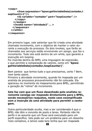 <copy>
<from expression=”bpws:getVariableData(contador,l
oopCount)+1”/>
<to variable=”contador” part=”loopCounter” />
</copy>
</assign>
<invoke name=”atividade2” ... >
</sequence>
</while>
</sequence>
Em primeiro lugar, vale salientar que foi criada uma atividade
chamada incremento, com o objetivo de manter o valor du-
rante a execução do processo. Os dois invokes, que farão as
chamadas aos serviços estão envolvendo um assign, que faz o
incremento. Tudo isto está dentro de um while, que garante a
execução em looping.
Foi inserida dentro do BPEL uma linguagem de expressão,
o que permite a comparação de valores, como em “bpws:
getVariableData(contador,loopCounter)”.
Bem parece que temos tudo o que precisamos, certo ? Bem,
nem tanto assim.
Primeiro a atividade incremento, quando foi mapeada por um
analista de processos provavelmente não foi colocada. Ela
apareceu no momento do mapeamento para BPEL, permitindo
a geração da “rotina” de incremento.
Isto faz com que um fluxo desenhado pelo analista ra-
ramente consiga ser mapeado diretamente para o BPEL,
sendo necessários reajustes, neste caso exemplificado
com a inserção de uma atividade para permitir a conta-
gem.
Outra particularidade oculta, mas a ser considerada é que o
BPEL não têm o conceito de pools e lanes. Portanto não há
perfis e se assume que um fluxo será executado para um
perfil específico. Isto pode ser um problema para um desenho
mais complexo, e talvez cada lane tenha que ser mapeada
83
 