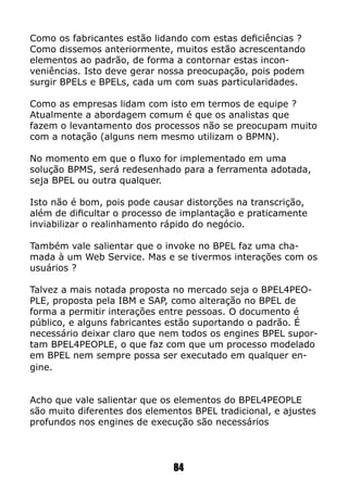 Como os fabricantes estão lidando com estas deficiências ?
Como dissemos anteriormente, muitos estão acrescentando
elementos ao padrão, de forma a contornar estas incon-
veniências. Isto deve gerar nossa preocupação, pois podem
surgir BPELs e BPELs, cada um com suas particularidades.
Como as empresas lidam com isto em termos de equipe ?
Atualmente a abordagem comum é que os analistas que
fazem o levantamento dos processos não se preocupam muito
com a notação (alguns nem mesmo utilizam o BPMN).
No momento em que o fluxo for implementado em uma
solução BPMS, será redesenhado para a ferramenta adotada,
seja BPEL ou outra qualquer.
Isto não é bom, pois pode causar distorções na transcrição,
além de dificultar o processo de implantação e praticamente
inviabilizar o realinhamento rápido do negócio.
Também vale salientar que o invoke no BPEL faz uma cha-
mada à um Web Service. Mas e se tivermos interações com os
usuários ?
Talvez a mais notada proposta no mercado seja o BPEL4PEO-
PLE, proposta pela IBM e SAP, como alteração no BPEL de
forma a permitir interações entre pessoas. O documento é
público, e alguns fabricantes estão suportando o padrão. É
necessário deixar claro que nem todos os engines BPEL supor-
tam BPEL4PEOPLE, o que faz com que um processo modelado
em BPEL nem sempre possa ser executado em qualquer en-
gine.
Acho que vale salientar que os elementos do BPEL4PEOPLE
são muito diferentes dos elementos BPEL tradicional, e ajustes
profundos nos engines de execução são necessários
84
 