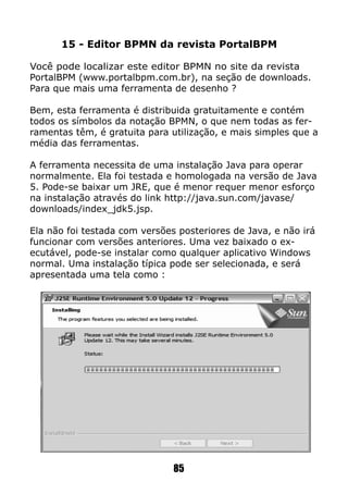 15 - Editor BPMN da revista PortalBPM
Você pode localizar este editor BPMN no site da revista
PortalBPM (www.portalbpm.com.br), na seção de downloads.
Para que mais uma ferramenta de desenho ?
Bem, esta ferramenta é distribuida gratuitamente e contém
todos os símbolos da notação BPMN, o que nem todas as fer-
ramentas têm, é gratuita para utilização, e mais simples que a
média das ferramentas.
A ferramenta necessita de uma instalação Java para operar
normalmente. Ela foi testada e homologada na versão de Java
5. Pode-se baixar um JRE, que é menor requer menor esforço
na instalação através do link http://java.sun.com/javase/
downloads/index_jdk5.jsp.
Ela não foi testada com versões posteriores de Java, e não irá
funcionar com versões anteriores. Uma vez baixado o ex-
ecutável, pode-se instalar como qualquer aplicativo Windows
normal. Uma instalação típica pode ser selecionada, e será
apresentada uma tela como :
85
 