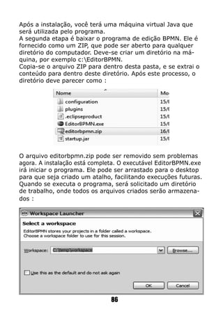 Após a instalação, você terá uma máquina virtual Java que
será utilizada pelo programa.
A segunda etapa é baixar o programa de edição BPMN. Ele é
fornecido como um ZIP, que pode ser aberto para qualquer
diretório do computador. Deve-se criar um diretório na má-
quina, por exemplo c:EditorBPMN.
Copia-se o arquivo ZIP para dentro desta pasta, e se extrai o
conteúdo para dentro deste diretório. Após este processo, o
diretório deve parecer como :
O arquivo editorbpmn.zip pode ser removido sem problemas
agora. A instalação está completa. O executável EditorBPMN.exe
irá iniciar o programa. Ele pode ser arrastado para o desktop
para que seja criado um atalho, facilitando execuções futuras.
Quando se executa o programa, será solicitado um diretório
de trabalho, onde todos os arquivos criados serão armazena-
dos :
86
 