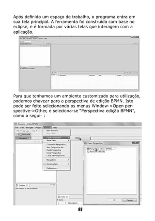 Após definido um espaço de trabalho, o programa entra em
sua tela principal. A ferramenta foi construída com base no
eclipse, e é formada por várias telas que interagem com a
aplicação.
Para que tenhamos um ambiente customizado para utilização,
podemos chavear para a perspectiva de edição BPMN. Isto
pode ser feito selecionando os menus Window->Open per-
spective->Other, e seleciona-se “Perspectiva edição BPMN”,
como a seguir :
87
 