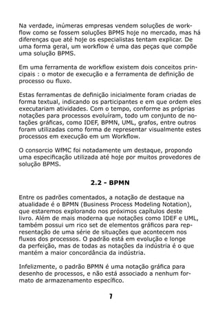 Na verdade, inúmeras empresas vendem soluções de work-
flow como se fossem soluções BPMS hoje no mercado, mas há
diferenças que até hoje os especialistas tentam explicar. De
uma forma geral, um workflow é uma das peças que compõe
uma solução BPMS.
Em uma ferramenta de workflow existem dois conceitos prin-
cipais : o motor de execução e a ferramenta de definição de
processo ou fluxo.
Estas ferramentas de definição inicialmente foram criadas de
forma textual, indicando os participantes e em que ordem eles
executariam atividades. Com o tempo, conforme as próprias
notações para processos evoluíram, todo um conjunto de no-
tações gráficas, como IDEF, BPMN, UML, grafos, entre outros
foram utilizadas como forma de representar visualmente estes
processos em execução em um Workflow.
O consorcio WfMC foi notadamente um destaque, propondo
uma especificação utilizada até hoje por muitos provedores de
solução BPMS.
2.2 - BPMN
Entre os padrões comentados, a notação de destaque na
atualidade é o BPMN (Business Process Modeling Notation),
que estaremos explorando nos próximos capítulos deste
livro. Além de mais moderna que notações como IDEF e UML,
também possui um rico set de elementos gráficos para rep-
resentação de uma série de situações que acontecem nos
fluxos dos processos. O padrão está em evolução e longe
da perfeição, mas de todas as notações da indústria é o que
mantém a maior concordância da indústria.
Infelizmente, o padrão BPMN é uma notação gráfica para
desenho de processos, e não está associado a nenhum for-
mato de armazenamento específico.
7
 