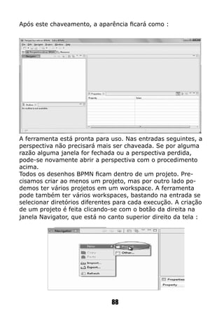 Após este chaveamento, a aparência ficará como :
A ferramenta está pronta para uso. Nas entradas seguintes, a
perspectiva não precisará mais ser chaveada. Se por alguma
razão alguma janela for fechada ou a perspectiva perdida,
pode-se novamente abrir a perspectiva com o procedimento
acima.
Todos os desenhos BPMN ficam dentro de um projeto. Pre-
cisamos criar ao menos um projeto, mas por outro lado po-
demos ter vários projetos em um workspace. A ferramenta
pode também ter vários workspaces, bastando na entrada se
selecionar diretórios diferentes para cada execução. A criação
de um projeto é feita clicando-se com o botão da direita na
janela Navigator, que está no canto superior direito da tela :
88
 