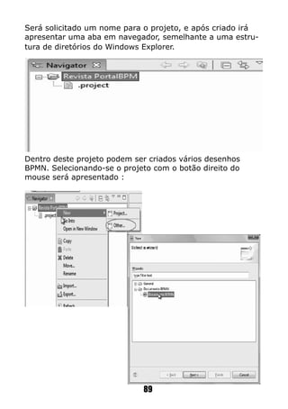 Será solicitado um nome para o projeto, e após criado irá
apresentar uma aba em navegador, semelhante a uma estru-
tura de diretórios do Windows Explorer.
Dentro deste projeto podem ser criados vários desenhos
BPMN. Selecionando-se o projeto com o botão direito do
mouse será apresentado :
89
 