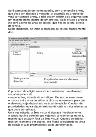 Será apresentado um nome padrão, com a extensão BPMN,
que pode ser alterado a vontade. A extensão do arquivo de-
verá ser sempre BPMN, e não podem existir dois arquivos com
um mesmo nome dentro de um projeto. Após criado o arquivo
ele será aberto na área de edição, que fica na lateral direita
da janela.
Neste momento, se inicia o processo de edição propriamente
dito.
O processo de edição consiste em selecionar um elemento
visual na paleta de
componentes, através de um clique. Depois pode-se mover
o mouse até a área do editor, e clica-se novamente para que
o elemento seja depositado na área de edição. O editor de
propriedades indica algum atributo de cada um dos elementos
que pode ser editado.
Uma vez editado, a área visual é alterada imediatamente.
A janela outline permite que vejamos os elementos na tela,
mesmo que estejam fora da área visual. Quando seleciona-
mos um elemento em outline, ele ficará selecionado na área
de edição e suas propriedades serão apresentadas.
90
 