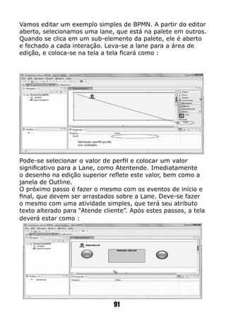 Vamos editar um exemplo simples de BPMN. A partir do editor
aberto, selecionamos uma lane, que está na palete em outros.
Quando se clica em um sub-elemento da palete, ele é aberto
e fechado a cada interação. Leva-se a lane para a área de
edição, e coloca-se na tela a tela ficará como :
Pode-se selecionar o valor de perfil e colocar um valor
significativo para a Lane, como Atentende. Imediatamente
o desenho na edição superior reflete este valor, bem como a
janela de Outline.
O próximo passo é fazer o mesmo com os eventos de início e
final, que devem ser arrastados sobre a Lane. Deve-se fazer
o mesmo com uma atividade simples, que terá seu atributo
texto alterado para “Atende cliente”. Após estes passos, a tela
deverá estar como :
91
 