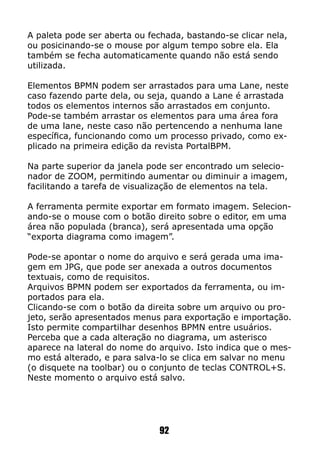 A paleta pode ser aberta ou fechada, bastando-se clicar nela,
ou posicinando-se o mouse por algum tempo sobre ela. Ela
também se fecha automaticamente quando não está sendo
utilizada.
Elementos BPMN podem ser arrastados para uma Lane, neste
caso fazendo parte dela, ou seja, quando a Lane é arrastada
todos os elementos internos são arrastados em conjunto.
Pode-se também arrastar os elementos para uma área fora
de uma lane, neste caso não pertencendo a nenhuma lane
específica, funcionando como um processo privado, como ex-
plicado na primeira edição da revista PortalBPM.
Na parte superior da janela pode ser encontrado um selecio-
nador de ZOOM, permitindo aumentar ou diminuir a imagem,
facilitando a tarefa de visualização de elementos na tela.
A ferramenta permite exportar em formato imagem. Selecion-
ando-se o mouse com o botão direito sobre o editor, em uma
área não populada (branca), será apresentada uma opção
“exporta diagrama como imagem”.
Pode-se apontar o nome do arquivo e será gerada uma ima-
gem em JPG, que pode ser anexada a outros documentos
textuais, como de requisitos.
Arquivos BPMN podem ser exportados da ferramenta, ou im-
portados para ela.
Clicando-se com o botão da direita sobre um arquivo ou pro-
jeto, serão apresentados menus para exportação e importação.
Isto permite compartilhar desenhos BPMN entre usuários.
Perceba que a cada alteração no diagrama, um asterisco
aparece na lateral do nome do arquivo. Isto indica que o mes-
mo está alterado, e para salva-lo se clica em salvar no menu
(o disquete na toolbar) ou o conjunto de teclas CONTROL+S.
Neste momento o arquivo está salvo.
92
 