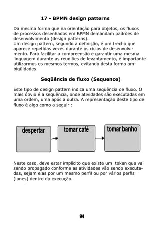 17 - BPMN design patterns
Da mesma forma que na orientação para objetos, os fluxos
de processos desenhados em BPMN demandam padrões de
desenvolvimento (design patterns).
Um design pattern, segundo a definição, é um trecho que
aparece repetidas vezes durante os ciclos de desenvolvi-
mento. Para facilitar a compreensão e garantir uma mesma
linguagem durante as reuniões de levantamento, é importante
utilizarmos os mesmos termos, evitando desta forma am-
bigüidades.
Seqüência de fluxo (Sequence)
Este tipo de design pattern indica uma seqüência de fluxo. O
mais óbvio é a seqüência, onde atividades são executadas em
uma ordem, uma após a outra. A representação deste tipo de
fluxo é algo como a seguir :
Neste caso, deve estar implícito que existe um token que vai
sendo propagado conforme as atividades vão sendo executa-
das, sejam elas por um mesmo perfil ou por vários perfis
(lanes) dentro da execução.
94
 