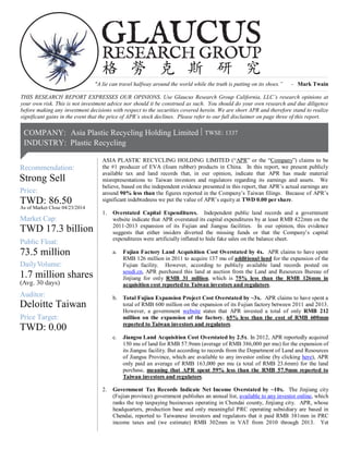 As of Market Close 04/23/2014
1.7 million shares
TWD 17.3 billion
TWD: 86.50
73.5 million
g. 30 days)Av
Mark
Price:
DailyVolume:
Recommendation:
et Cap:
Public Float:
(
|COMPANY:
Strong Sell
RESEARCH GROUP
GLAUCUS
格 勞 克 斯 研 究
Asia Plastic Recycling Holding Limited
INDUSTRY: Plastic Recycling
TWSE: 1337|
Auditor:
Price Target:
TWD: 0.00
Deloitte Taiwan
"A lie can travel halfway around the world while the truth is putting on its shoes.” - Mark Twain
THIS RESEARCH REPORT EXPRESSES OUR OPINIONS. Use Glaucus Research Group California, LLC’s research opinions at
your own risk. This is not investment advice nor should it be construed as such. You should do your own research and due diligence
before making any investment decisions with respect to the securities covered herein. We are short APR and therefore stand to realize
significant gains in the event that the price of APR’s stock declines. Please refer to our full disclaimer on page three of this report.
ASIA PLASTIC RECYCLING HOLDING LIMITED (“APR” or the “Company”) claims to be
the #1 producer of EVA (foam rubber) products in China. In this report, we present publicly
available tax and land records that, in our opinion, indicate that APR has made material
misrepresentations to Taiwan investors and regulators regarding its earnings and assets. We
believe, based on the independent evidence presented in this report, that APR’s actual earnings are
around 90% less than the figures reported in the Company’s Taiwan filings. Because of APR’s
significant indebtedness we put the value of APR’s equity at TWD 0.00 per share.
1. Overstated Capital Expenditures. Independent public land records and a government
website indicate that APR overstated its capital expenditures by at least RMB 422mm on the
2011-2013 expansion of its Fujian and Jiangsu facilities. In our opinion, this evidence
suggests that either insiders diverted the missing funds or that the Company’s capital
expenditures were artificially inflated to hide fake sales on the balance sheet.
a. Fujian Factory Land Acquisition Cost Overstated by 4x. APR claims to have spent
RMB 126 million in 2011 to acquire 137 mu of additional land for the expansion of the
Fujian facility. However, according to publicly available land records posted on
soudi.cn, APR purchased this land at auction from the Land and Resources Bureau of
Jinjiang for only RMB 31 million, which is 75% less than the RMB 126mm in
acquisition cost reported to Taiwan investors and regulators.
b. Total Fujian Expansion Project Cost Overstated by ~3x. APR claims to have spent a
total of RMB 600 million on the expansion of its Fujian factory between 2011 and 2013.
However, a government website states that APR invested a total of only RMB 212
million on the expansion of the factory, 65% less than the cost of RMB 600mm
reported to Taiwan investors and regulators.
c. Jiangsu Land Acquisition Cost Overstated by 2.5x. In 2012, APR reportedly acquired
150 mu of land for RMB 57.9mm (average of RMB 386,000 per mu) for the expansion of
its Jiangsu facility. But according to records from the Department of Land and Resources
of Jiangsu Province, which are available to any investor online (by clicking here), APR
only paid an average of RMB 163,000 per mu (a total of RMB 23.6mm) for the land
purchase, meaning that APR spent 59% less than the RMB 57.9mm reported to
Taiwan investors and regulators.
2. Government Tax Records Indicate Net Income Overstated by ~10x. The Jinjiang city
(Fujian province) government publishes an annual list, available to any investor online, which
ranks the top taxpaying businesses operating in Chendai county, Jinjiang city. APR, whose
headquarters, production base and only meaningful PRC operating subsidiary are based in
Chendai, reported to Taiwanese investors and regulators that it paid RMB 381mm in PRC
income taxes and (we estimate) RMB 302mm in VAT from 2010 through 2013. Yet
 