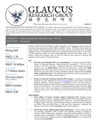 24.6 mm shares
HKD: 1.36
As of Market Close 3/24/2014
HKD 7.6 billion
3.7 billion shares
g. 10 days)Av
Mark
Price:
DailyVolume:
Recommendation:
et Cap:
Public Float:
(
|COMPANY:
Strong Sell
RESEARCH GROUP
GLAUCUS
格 勞 克 斯 研 究
China Lumena New Materials Corp.
INDUSTRY: Chemicals
HK: 0067|
Auditor:
Price Target:
HKD: 0.00
BDO Limited
"Things gained through unjust fraud are never secure.” - Sophocles
THIS RESEARCH REPORT EXPRESSES OUR OPINIONS. Use Glaucus Research Group California, LLC’s research opinions at
your own risk. This is not investment advice nor should it be construed as such. You should do your own research and due diligence
before making any investment decisions with respect to the securities covered herein. We are short Lumena and therefore stand to
realize significant gains in the event that the price of Lumena’s stock declines. Please refer to our full disclaimer on page three of this
report.
CHINA LUMENA NEW MATERIALS CORP (“Lumena” or the “Company”) produces and sells
thenardite and polyphenylene sulfide (“PPS”) products in China. We believe that Lumena has
made numerous material misrepresentations to investors and the Hong Kong Stock Exchange
(“HKEX”), both in its 2009 IPO prospectus and in subsequent financial statements. In this report
we present publicly available tax records and stamped hard copies of SAIC filings which, in our
opinion, indicate that Lumena’s sales are 90% less than the sales reported to investors and
regulators in the Company’s Hong Kong filings.
PPS
1. PPS Sales and Profitability 90% Less than Reported. According to Lumena’s HKEX
filings, its operating subsidiary, Deyang Chemical, accounted for ~72% of its PPS
revenues in FYs 2011 and 2012. Yet Deyang Chemical’s SAIC filings show that its
revenues were only RMB 189mm (90% less than reported by Lumena) and RMB
181mm (91% less than reported by Lumena) in FYs 2011 and 2012, respectively. SAIC
filings also show that contrary to being a profitable enterprise, Deyang Chemical barely
broke a profit before taxes. This suggests Lumena has been vastly overstating the size
and profitability of its primary business segment.
2. Deyang Tax Records Undermine Reported PPS Earnings. A ranking of top taxpaying
businesses for 2011 published by the city of Deyang shows that Lumena’s other PPS
operating subsidiary, Deyang Materials, is ranked 74th
, which is 58 spots behind a
publicly listed company which reported less than RMB 89mm in total taxes paid in 2011
(VAT and income taxes). This means that Deyang Materials paid far less than RMB
89mm in taxes in 2011, even though we estimate that it should have paid over RMB
378mm in taxes in 2011 (VAT and income taxes) for Lumena’s reported PPS financials
to be true.
THENARDITE
3. SAIC Filings of Largest Customer Suggest Fabricated Sales. Chengdu Yijing,
Lumena’s largest customer, reportedly purchased RMB 339mm and RMB 443mm of
products from the Company in 2009 and 2010, respectively. Yet SAIC filings show that
Chengdu Yijing’s total cost of goods sold (the amount it purchased from its suppliers)
was RMB 37mm and RMB 35mm in 2009 and 2010, respectively, indicating that
Lumena’s actual sales were 90% less than Lumena’s reported figures.
4. Hard Copies of SAIC Filings Suggest Doctored Financials. In 2010, Lumena had only
two operating subsidiaries, both of which sold thenardite products. According to
Lumena’s HKEX filings, these subsidiaries reportedly generated RMB 2.0 billion in
combined revenues and RMB 1.1 billion in combined profits in 2010. Yet SAIC filings
for both entities show combined revenues of only RMB 151mm (7.7% of reported by
Lumena) and no net profits!
 