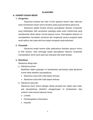 GLAUKOMA
A. KONSEP DASAR MEDIK
1. Pengertian
Glaukoma berasal dari kata Yunani glaukos berarti hijau kebiruan
yang memberikan kesan warna tersebut pada pupil penderita glaucoma.
Glaukoma adalah kondisi dimana peningkatan tekanan intraokuler
yang diakibatkan oleh perubahan patologis pada sudut iridokorneal yang
menghambat aliran keluar normal aqueus humor. Peningkatan tekanan ini
menyebabkan kerusakan struktural dan fungsional secara progresif pada
saraf optikus dan pada akhirnya dapat mengarah pada kebutaan.
2. Penyebab
Glaukoma terjadi karena tidak adekuatnya drainase aqueus humor
di bilik anterior mata sehingga terjadi peningkatan tekanan intraokuler
menyebabkan atrofi saraf optik dan kebutaan bila tidak teratasi.
3. Klasifikasi
Glaukoma dibagi atas :
a. Glaukoma primer
Klasifikasi dalam golongan ini berdasarkan gonioskopi pada glaukoma
primer tidak diketahui penyebabnya.
•

Glaukoma sudut bilik mata depan tertutup

•

Glaukoma sudut bilik mata depan terbuka.

b. Glaukoma sekunder
Glaukoma disini timbul sebagai akibat penyakit lain dalam bola mata,
jadi penyebabnya

diketahui

penggolongan ini berdasarkan atas

anatomi mata karena kelainan lensa :
•

Luksasi

•

Pembengkakan (intumesen)

•

Fakolitik

1

 