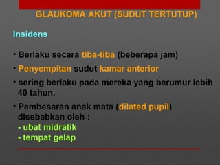 GLAUKOMA AKUT (SUDUT TERTUTUP)
Insidens
• Berlaku secara tiba-tiba (beberapa jam)
• Penyempitan sudut kamar anterior
• sering berlaku pada mereka yang berumur lebih
40 tahun.
• Pembesaran anak mata (dilated pupil)
disebabkan oleh :
- ubat midratik
- tempat gelap
 
