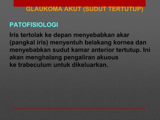 GLAUKOMA AKUT (SUDUT TERTUTUP)
PATOFISIOLOGI
Iris tertolak ke depan menyebabkan akar
(pangkal iris) menyentuh belakang kornea dan
menyebabkan sudut kamar anterior tertutup. Ini
akan menghalang pengaliran akuous
ke trabeculum untuk dikeluarkan.
 