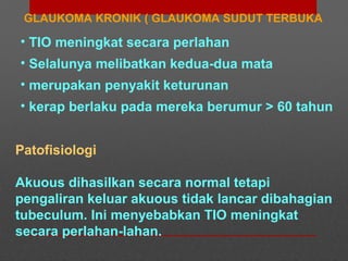 GLAUKOMA KRONIK ( GLAUKOMA SUDUT TERBUKA
• TIO meningkat secara perlahan
• Selalunya melibatkan kedua-dua mata
• merupakan penyakit keturunan
• kerap berlaku pada mereka berumur > 60 tahun
Patofisiologi
Akuous dihasilkan secara normal tetapi
pengaliran keluar akuous tidak lancar dibahagian
tubeculum. Ini menyebabkan TIO meningkat
secara perlahan-lahan.
 