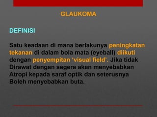 GLAUKOMA
DEFINISI
Satu keadaan di mana berlakunya peningkatan
tekanan di dalam bola mata (eyeball) diikuti
dengan penyempitan ‘visual field’. Jika tidak
Dirawat dengan segera akan menyebabkan
Atropi kepada saraf optik dan seterusnya
Boleh menyebabkan buta.
 