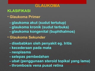 KLASIFIKASI
• Glaukoma Primer
- glaukoma akut (sudut tertutup)
- glaukoma kronik (sudut terbuka)
- glaukoma kongenital (buphthalmos)
• Glaukoma Sekunder
- disebabkan oleh penyakit eg. Iritis
- kecederaan pada mata
- neoplasms
- selepas pembedahan
- ubat (penggunaan steroid topikal yang lama)
- thrombosis vena pusat retina
GLAUKOMA
 