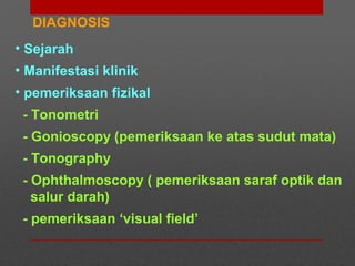 DIAGNOSIS
• Sejarah
• Manifestasi klinik
• pemeriksaan fizikal
- Tonometri
- Gonioscopy (pemeriksaan ke atas sudut mata)
- Tonography
- Ophthalmoscopy ( pemeriksaan saraf optik dan
salur darah)
- pemeriksaan ‘visual field’
 