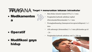 Medikamentos
a
Operatif
Modifikasi gaya
hidup
T
A
T
A
L
A
K
S
ANA Target = menurunkan tekanan intraokular
- Beta bloker (timolol maleat 0.5%) 2 x 1 tetes
- Penghambat karbonik anhidrase topikal
(Dorzolamide/Brinzolamide) 3 x 1 tetes
- Prostaglandinanalog (latanoprost/travoprost/tafluprost) 1 x 1
tetes
- Alfa adrenergic (brimonidine) 3 x 1 tetes jdih.kemkes.go.id
- 24 –
- Penghambat karbonik anhidrase oral 3 x 250 mg
 