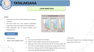 TATALAKSANA
LASER IRIDECTOMY
Indikasi
• Sudut masih dapat tertutup setelah iridektomi laser (misalnya,
iris plateau)
• Pada sudut tertutup akut, untuk membantu menghentikan
serangan ketika terapi medis gagal atau dikontraindikasikan
• Untuk memfasilitasi akses ke anyaman trabekular untuk
trabekloplasti laser
PROSEDUR
1. Sebelum laser:
• Seperti untuk iridektomi laser
2. Laser:
 Lensa tiga cermin Abraham/Wise/Goldmann
 Bidik iris sedapat mungkin di bagian perifer, di luar arkus kornea
 Hijau argon atau biru-hijau, atau dioda 200–500 mW, 100–500 µm ukuran titik,
0,2–0,5 detik, satu baris dengan 6–10 luka bakar per kuadran selama 180–360°
 Titik akhir—kontraksi stroma iris disertai dengan pendalaman ruang anterior
perifer progresif dengan peningkatan jumlah luka bakar
3. Setelah laser:
Sama seperti iridektomi laser. Kortikosteroid topikal
empat kali/hari selama 7 hari.
 