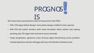 PRO
GNO
S
IS
Dari kasus-kasus yang disertai sudut tertutup primer akut (PAC),
• 42%–72% dapat diobati dengan memuaskan dengan iridektomi laser saja dan
• 60%–75% dari pasien tersebut pulih tanpa kerusakan diskus optikus atau lapang
pandang, jika TIO segera dan terkontrol secara memadai
• Tanpa pengobatan, glaukoma sudut tertutup dapat berkembang secara perlahan
menjadi glaukoma absolut sehingga akhirnya menimbulkan kebutaan total.
 