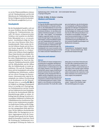 Zusammenfassung · Abstract

on mit der Phakoemulsifikation scheinen         Ophthalmologe 2010 · 107:403–408   DOI 10.1007/s00347-009-2062-6
sich die Viskokanalostomie und die tiefe        © Springer-Verlag 2010
Sklerektomie der Trabekulektomie bezüg­
                                                T.H. Klink · M. Müller · M. Zierhut · G. Geerling
lich der Erfolgsrate und des drucksenken­
                                                Glaukom und Katarakt
den Potenzials anzugleichen [9, 18, 31].
                                                Zusammenfassung
Kanaloplastik                                   Im Zuge der Bevölkerungsentwicklung steigt          gen erste Ergebnisse, dass die Kombination 
                                                auch die Koinzidenz von Katarakt und Glau-          von Kanaloplastik und Phakoemulsifikation 
Bei der Kanaloplastik handelt es sich um        kom an. Die Trabekulektomie ist noch immer          gegenüber der alleinigen Kanaloplastik Vor-
                                                das am häufigsten mit der Kataraktchirurgie         teile haben kann. Der Langzeitverlauf muss 
ein neues Verfahren, das eine Weiterent­
                                                kombinierte Verfahren. Um das Risiko eines          die Nachhaltigkeit der Senkung des intraoku-
wicklung der Viskokanalostomie dar­             späteren Sickerkissenversagens zu minimie-          laren Drucks (IOD-Senkung) bei diesem neu-
stellt. Bei diesem nichtpenetrierenden          ren, sollte – wenn möglich – ein zweizeitiges       en Verfahren noch bestätigen. Die kombi-
Verfahren wird zunächst ein oberfläch­          Vorgehen angestrebt werden, das mit der             nierte Kammerwinkelchirurgie (z. B. Trabekel-
licher Skleradeckel von ca. 5×5 mm prä­         Linsenchirurgie beginnt. Die postoperative          aspiration) bietet eine komplikationsarme 
pariert. Anschließend erfolgt die Exzi­         Fibrinreaktion und das Komplikationsspekt-          und bindehautschonende Möglichkeit, wei-
                                                rum nach Trabekulektomie kombiniert mit             tere invasivere Eingriffe hinauszuzögern und 
sion einer etwas kleineren tiefen Horn­
                                                Kataraktchirurgie sind deutlich ausgeprägter        Medikamente einzusparen.
hautskleralamelle. Dabei werden die Os­         als nach kombinierter Trabekulotomie oder 
tien des Schlemm­Kanals und ein Desce­          nichtpenetrierender Glaukomchirurgie. Die           Schlüsselwörter
met­Fenster dargestellt. Mit Hilfe eines        Kanaloplastik ist ein neues innovatives nicht-      Trabekulektomie · Kanaloplastik · Katarakt-
Mikrokatheters wird ein 10­0­Prolene®­          penetrierendes glaukomchirurgisches Verfah-         chirurgie · Kammerwinkelchirurgie · Nicht-
Faden in den Schlemm­Kanal eingeführt.          ren. Anders als bei der Trabekulektomie zei-        penetrierende Glaukomchirurgie
Dieser Faden bewirkt eine zirkuläre Wie­
dereröffnung des Schlemm­Kanals, der            Glaucoma and cataract
bei vielen Glaukompatienten zumindest
segmental kollabiert ist. Durch die Deh­        Abstract
nung des Trabekelmaschenwerks erhöht            The coincidence of cataract and glaucoma is         plasty show an even lower intraocular pres-
                                                increasing due to population development.           sure (IOP) after combined procedures com-
sich die Abflussfazilität, und der Abfluss
                                                Trabeculectomy is still the most commonly           pared to canaloplasty alone. Long-term re-
über die Kollektorkanäle ist wieder ge­         used procedure in combined glaucoma-cata-           sults have to confirm a sustained decrease of 
währleistet. Wie auch die Viskokanalos­         ract surgery. However, a two-step approach,         IOP. Surgery of the chamber angle combined 
tomie zielt die Kanaloplastik nicht auf die     starting with cataract surgery should be pre-       with cataract surgery has hardly any compli-
Ausbildung eines Sickerkissens, sondern         ferred to minimize the risk of secondary fil-       cations and preserves the conjunctiva. It also 
auf eine interne Drainage des Kammer­           tering bleb scarring. Postoperative fibrin ex-      allows medication to be saved and more in-
                                                udation and the complication rate are more          vasive surgery to be postponed.
wassers. Interessanterweise zeigt die Ka­
                                                pronounced after combined trabeculectomy 
naloplastik eine stärkere Drucksenkung          compared to combined trabeculotomy and              Keywords
in der Kombination mit der Katarakt­            non-penetrating glaucoma surgery. Canalo-           Trabeculectomy · Canaloplasty · Cataract  
chirurgie (etwa 13–14 mmHg; . Abb. 2)           plasty is a new innovative non-penetrating          surgery · Surgery of the chamber angle ·  
im Vergleich zur alleinigen Kanaloplastik       glaucoma procedure. The results after canalo-       Non-penetrating glaucoma surgery
(etwa 15–16 mmHg; [20]). Durch geringe­
ren Vorderkammerreiz und den Verzicht
auf eine Iridektomie bei einer Kanaloplas­
tik scheint der drucksenkende Effekt der
Kataraktchirurgie additiv zu wirken. Al­
lerdings hatte der alleinige Verzicht auf ei­
ne periphere Iridektomie im Rahmen der
Trabekulektomie bzw. kombinierten Ope­
ration in einer randomisierten prospekti­
ven Studie keinen Einfluss auf die Erfolgs­
rate [16], sodass dieser Faktor vielleicht
nur eine untergeordnete Rolle spielt bzw.
einen Teil des additiven drucksenkenden
Effekts erklärt. Der Raumgewinn im vor­
deren Augensegment durch die Linsen­
chirurgie könnte gerade bei der Kanalo­
plastik ein besonderer Vorteil sein. Durch
die Vertiefung der Vorderkammer ist ei­
ne gesteigerte Wirkung des Fadens im

                                                                                                                    Der Ophthalmologe 5 · 2010  |     405
 
