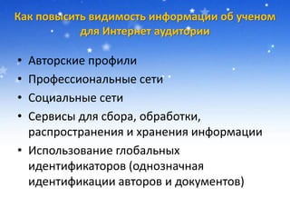 Как повысить видимость информации об ученом
для Интернет аудитории
• Авторские профили
• Профессиональные сети
• Социальные сети
• Сервисы для сбора, обработки,
распространения и хранения информации
• Использование глобальных
идентификаторов (однозначная
идентификации авторов и документов)
 