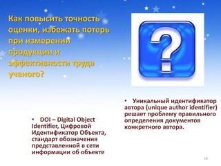 Как повысить точность
оценки, избежать потерь
при измерении
продукции и
эффективности труда
ученого?
19
• Уникальный идентификатор
автора (unique author identifier)
решает проблему правильного
определения документов
конкретного автора.
• DOI – Digital Object
Identifier, Цифровой
Идентификатор Объекта,
стандарт обозначения
представленной в сети
информации об объекте
 