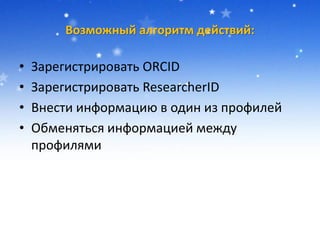 Возможный алгоритм действий:
• Зарегистрировать ORCID
• Зарегистрировать ResearcherID
• Внести информацию в один из профилей
• Обменяться информацией между
профилями
 