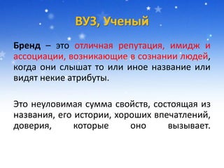 ВУЗ, Ученый
Бренд – это отличная репутация, имидж и
ассоциации, возникающие в сознании людей,
когда они слышат то или иное название или
видят некие атрибуты.
Это неуловимая сумма свойств, состоящая из
названия, его истории, хороших впечатлений,
доверия, которые оно вызывает.
 