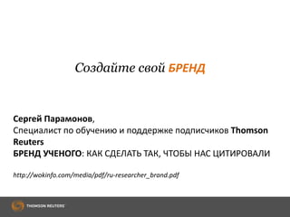Создайте свой БРЕНД
Сергей Парамонов,
Специалист по обучению и поддержке подписчиков Thomson
Reuters
БРЕНД УЧЕНОГО: КАК СДЕЛАТЬ ТАК, ЧТОБЫ НАС ЦИТИРОВАЛИ
http://wokinfo.com/media/pdf/ru-researcher_brand.pdf
 