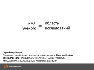 имя
ученого 
область
исследований
Сергей Парамонов,
Специалист по обучению и поддержке подписчиков Thomson Reuters
БРЕНД УЧЕНОГО: КАК СДЕЛАТЬ ТАК, ЧТОБЫ НАС ЦИТИРОВАЛИ
http://wokinfo.com/media/pdf/ru-researcher_brand.pdf
 
