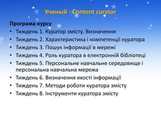 Ученый - Сontent сurator
Програма курсу
• Тиждень 1. Куратор змісту. Визначення
• Тиждень 2. Характеристика і компетенції куратора
• Тиждень 3. Пошук інформації в мережі
• Тиждень 4. Роль куратора в електронній бібліотеці
• Тиждень 5. Персональне навчальне середовище і
персональна навчальна мережа
• Тиждень 6. Визначення якості інформації
• Тиждень 7. Методи роботи куратора змісту
• Тиждень 8. Інструменти куратора змісту
 