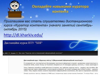 Овладейте навыками куратора
контента
Приглашаем вас стать слушателями дистанционного
курса «Куратор контента» (начало занятий сентябрь-
октябрь 2015)
http://dl.kharkiv.edu/
 
