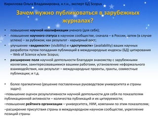 Зачем нужно публиковаться в зарубежных
журналах?
• повышение научной квалификации ученого (для себя);
• повышение научного статуса в научном сообществе, сначала – в России, затем (в случае
успеха) – за рубежом; как результат - карьерный рост;
• улучшение «видимости» (visibility) и «доступности» (availability) ваших научных
разработок путем попадания публикаций в международные индексы (БД) цитирования
– Web of Science и/или Scopus;
• расширение поля научной деятельности благодаря знакомству с зарубежными
коллегами, заинтересовавшимися вашими работами, установление неформального
взаимодействия, как результат – международные проекты, гранты, совместные
публикации; и т.д.
• более прагматично (решение поставленных руководством университета и страны
задач):
–повышение оценок результативности научной деятельности для себя по показателям
публикационной активности – количества публикаций и их цитируемости;
–повышение рейтинга организации – университета, НИИ, компании по этим показателям;
–расширение присутствия страны в международном научном сообществе, укрепление
позиций страны
Кириллова Ольга Владимировна, к.т.н., эксперт БД Scopus
 