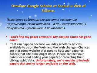 Отличие Google Scholar от Scopus и Web of
Science.
• I can't find my paper anymore! My citation count has gone
down!
• That can happen because we index scholarly articles
available to us on the Web, and the Web changes. Chances
are that some website that used to host your paper or
papers that cite it no longer do so. Please contact your
publisher about adding your papers or correcting their
bibliographic data. Unfortunately, we're unable to include
papers that are no longer available on the Web.
Изменение содержимого влечет к изменению
наукометрических индексов – а при «исчезновении»
документа – уменьшение показателя.
 