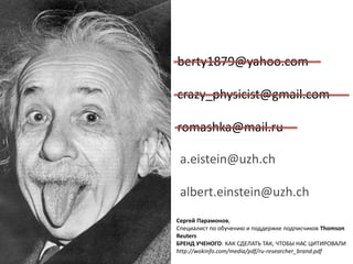 berty1879@yahoo.com
crazy_physicist@gmail.com
romashka@mail.ru
a.eistein@uzh.ch
albert.einstein@uzh.ch
Сергей Парамонов,
Специалист по обучению и поддержке подписчиков Thomson
Reuters
БРЕНД УЧЕНОГО: КАК СДЕЛАТЬ ТАК, ЧТОБЫ НАС ЦИТИРОВАЛИ
http://wokinfo.com/media/pdf/ru-researcher_brand.pdf
 
